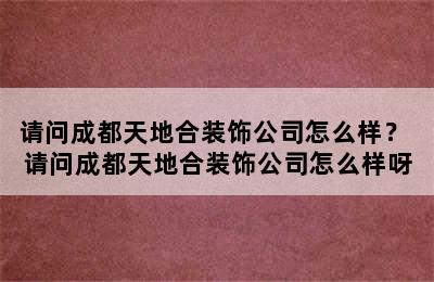 请问成都天地合装饰公司怎么样？ 请问成都天地合装饰公司怎么样呀